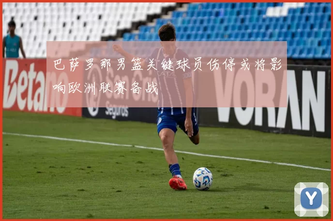 巴萨罗那男篮关键球员伤停或将影响欧洲联赛备战