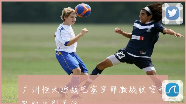 广州恒大迎战巴塞罗那激战收官两队对决引关注