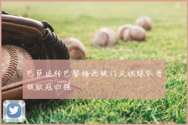 巴萨逆转巴黎梅西破门庆祝球队晋级欧冠四强