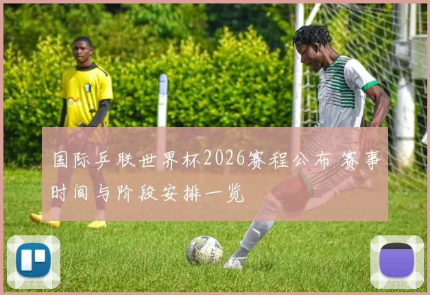 国际乒联世界杯2026赛程公布 赛事时间与阶段安排一览