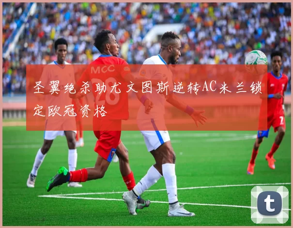 圣翼绝杀助尤文图斯逆转AC米兰锁定欧冠资格