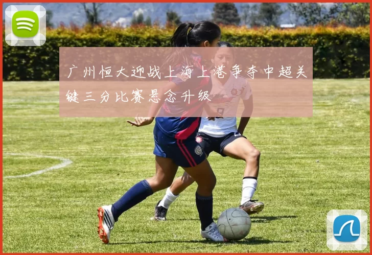 广州恒大迎战上海上港争夺中超关键三分比赛悬念升级