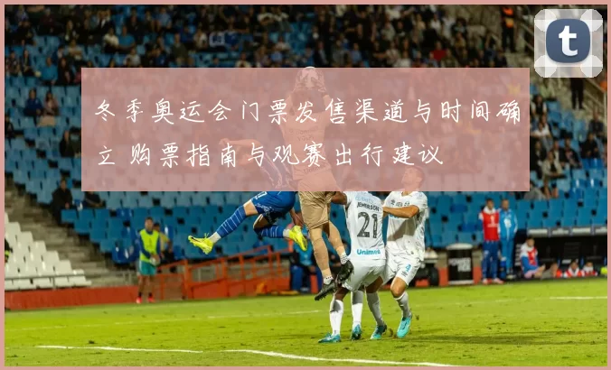 冬季奥运会门票发售渠道与时间确立 购票指南与观赛出行建议