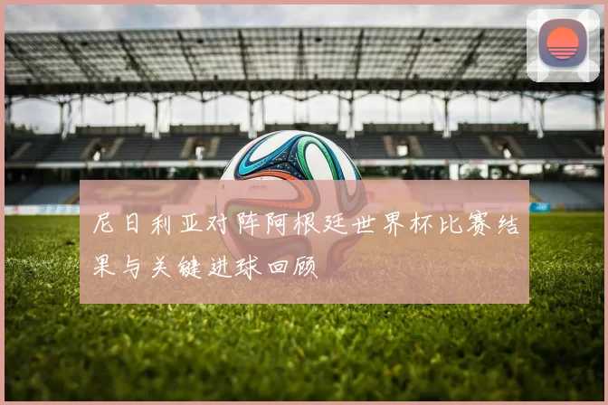 尼日利亚对阵阿根廷世界杯比赛结果与关键进球回顾