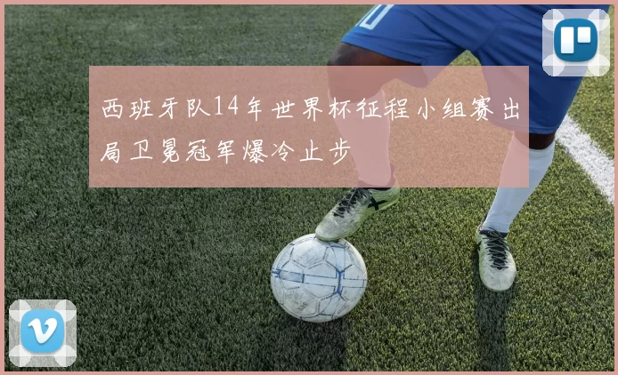 西班牙队14年世界杯征程小组赛出局卫冕冠军爆冷止步