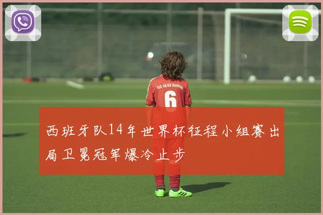 西班牙队14年世界杯征程小组赛出局卫冕冠军爆冷止步