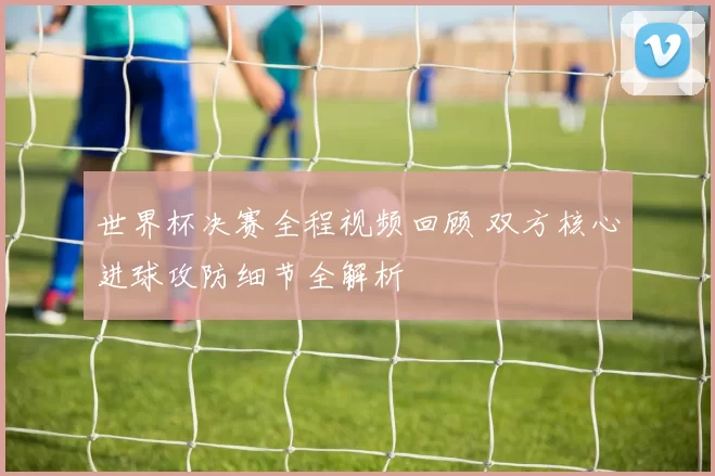 世界杯决赛全程视频回顾 双方核心进球攻防细节全解析