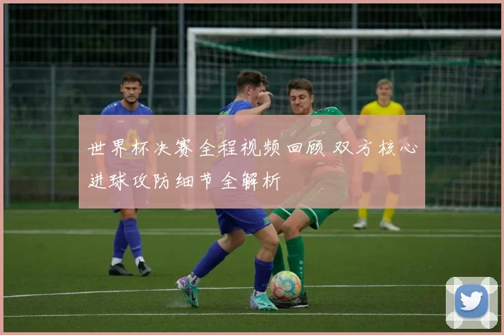 世界杯决赛全程视频回顾 双方核心进球攻防细节全解析