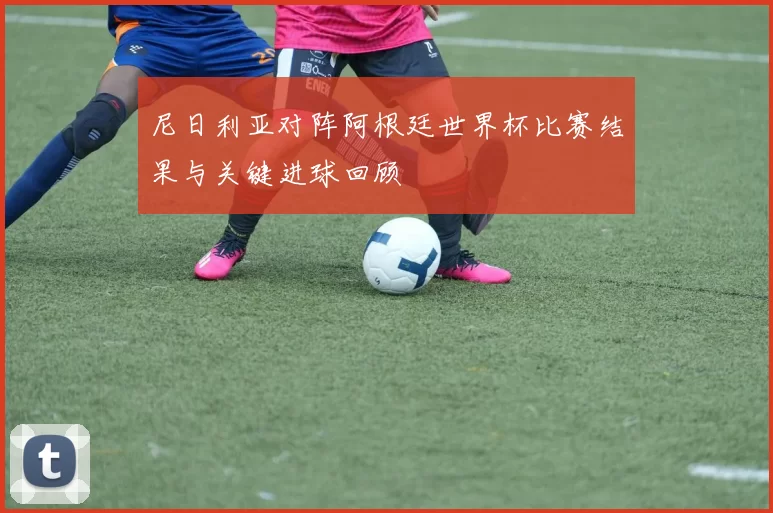 尼日利亚对阵阿根廷世界杯比赛结果与关键进球回顾